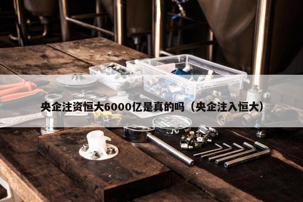 央企注资恒大6000亿是真的吗（央企注入恒大）