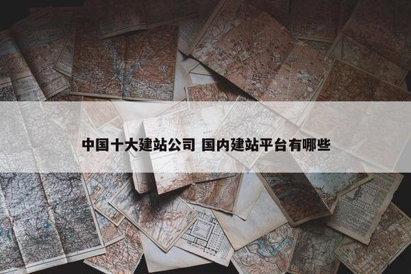 中国十大建站公司 国内建站平台有哪些