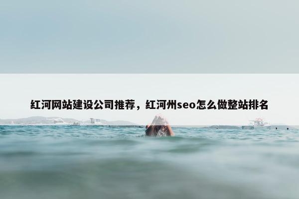 红河网站建设公司推荐，红河州seo怎么做整站排名