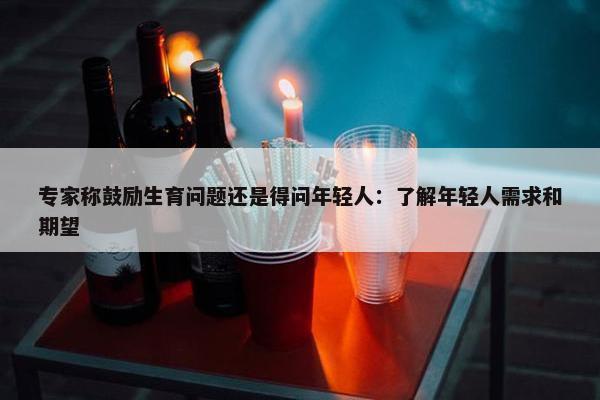 专家称鼓励生育问题还是得问年轻人：了解年轻人需求和期望