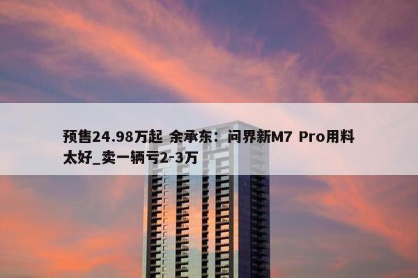 预售24.98万起 余承东：问界新M7 Pro用料太好_卖一辆亏2-3万