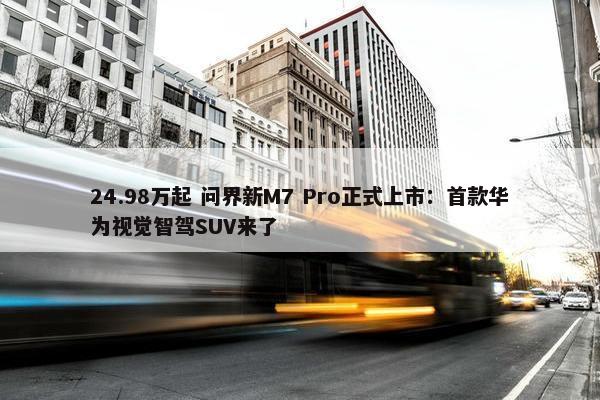 24.98万起 问界新M7 Pro正式上市：首款华为视觉智驾SUV来了