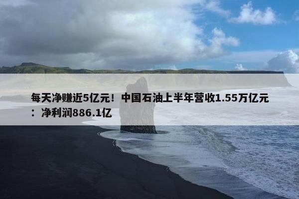 每天净赚近5亿元！中国石油上半年营收1.55万亿元：净利润886.1亿