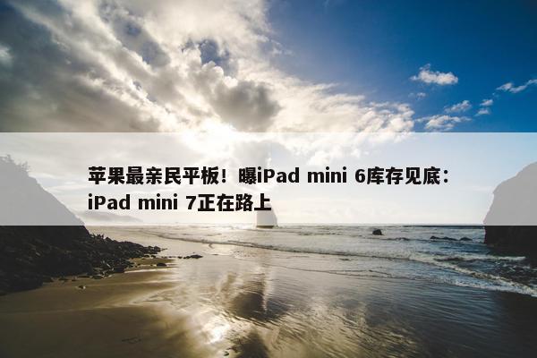 苹果最亲民平板！曝iPad mini 6库存见底：iPad mini 7正在路上