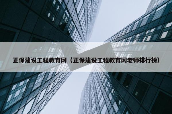 正保建设工程教育网（正保建设工程教育网老师排行榜）