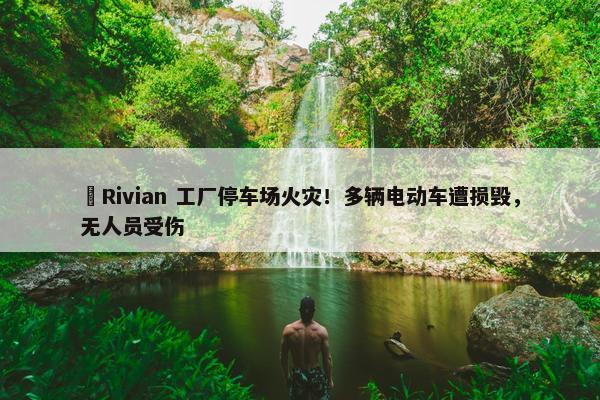 ​Rivian 工厂停车场火灾！多辆电动车遭损毁，无人员受伤