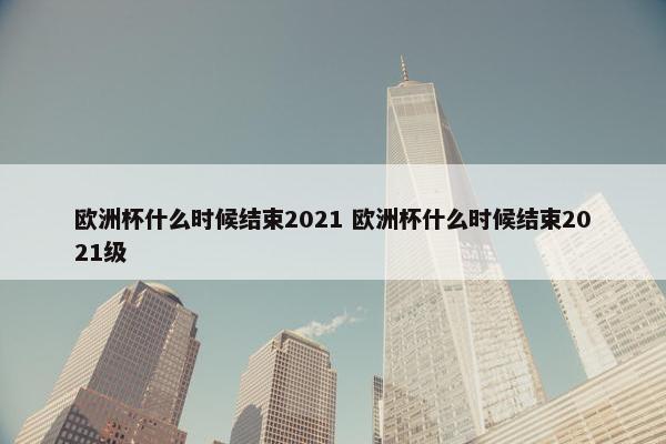 欧洲杯什么时候结束2021 欧洲杯什么时候结束2021级