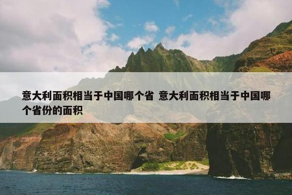 意大利面积相当于中国哪个省 意大利面积相当于中国哪个省份的面积