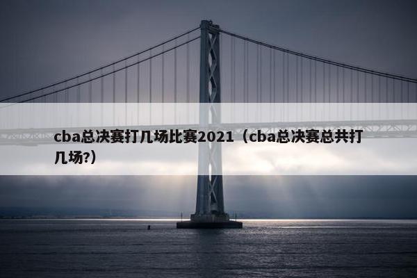 cba总决赛打几场比赛2021（cba总决赛总共打几场?）