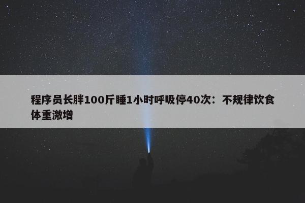 程序员长胖100斤睡1小时呼吸停40次：不规律饮食体重激增