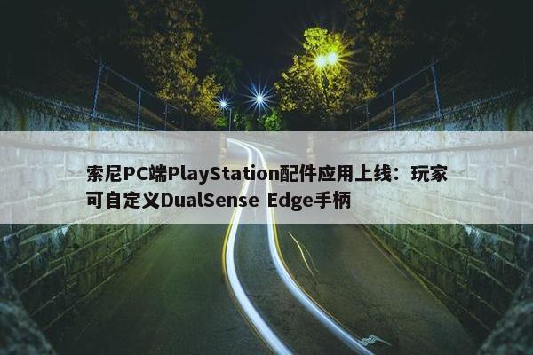 索尼PC端PlayStation配件应用上线：玩家可自定义DualSense Edge手柄