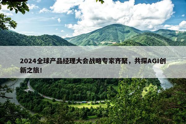 2024全球产品经理大会战略专家齐聚，共探AGI创新之旅！