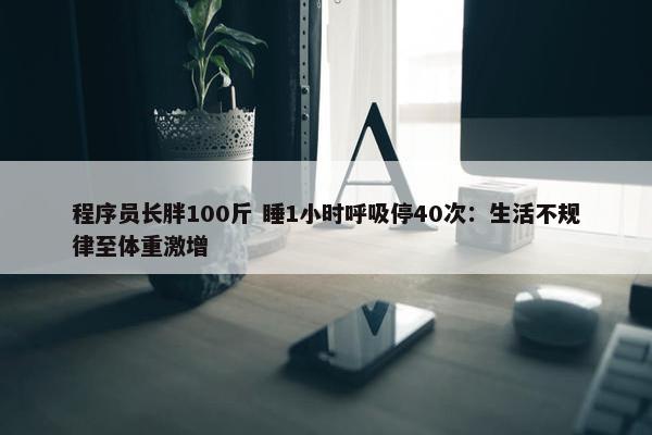 程序员长胖100斤 睡1小时呼吸停40次：生活不规律至体重激增