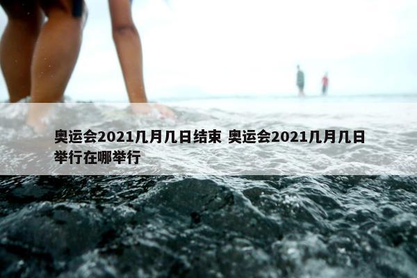 奥运会2021几月几日结束 奥运会2021几月几日举行在哪举行