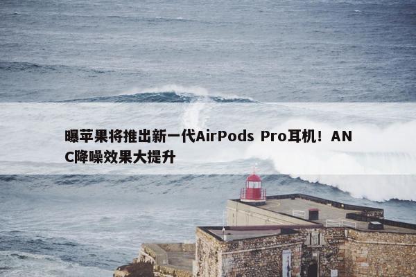 曝苹果将推出新一代AirPods Pro耳机！ANC降噪效果大提升