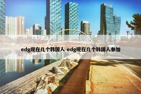 edg现在几个韩国人 edg现在几个韩国人参加