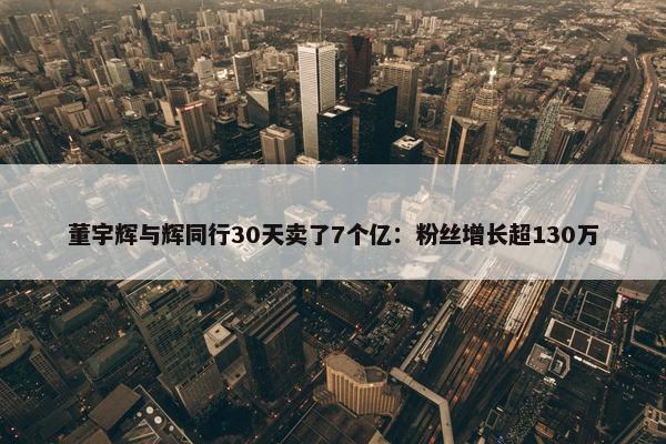 董宇辉与辉同行30天卖了7个亿：粉丝增长超130万