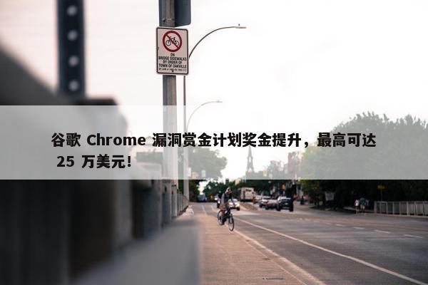 谷歌 Chrome 漏洞赏金计划奖金提升，最高可达 25 万美元！