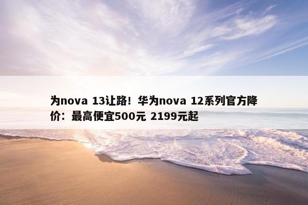 为nova 13让路！华为nova 12系列官方降价：最高便宜500元 2199元起