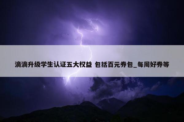 滴滴升级学生认证五大权益 包括百元券包_每周好券等