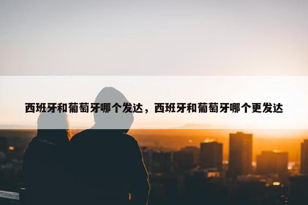 西班牙和葡萄牙哪个发达，西班牙和葡萄牙哪个更发达