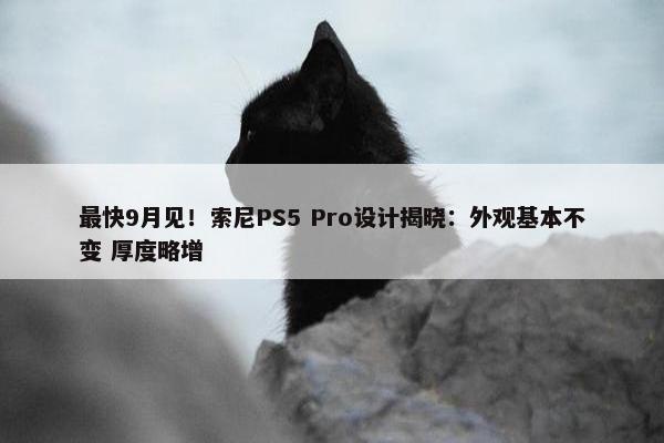 最快9月见！索尼PS5 Pro设计揭晓：外观基本不变 厚度略增