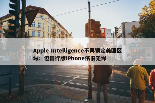 Apple Intelligence不再锁定美国区域：但国行版iPhone依旧无缘