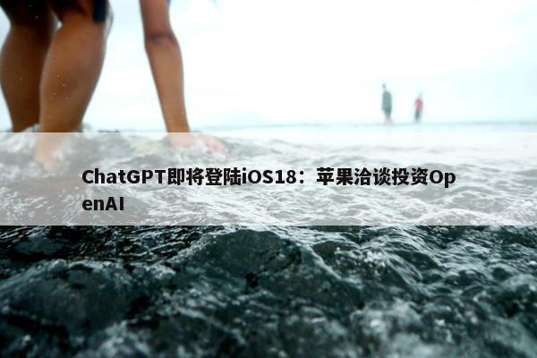 ChatGPT即将登陆iOS18：苹果洽谈投资OpenAI