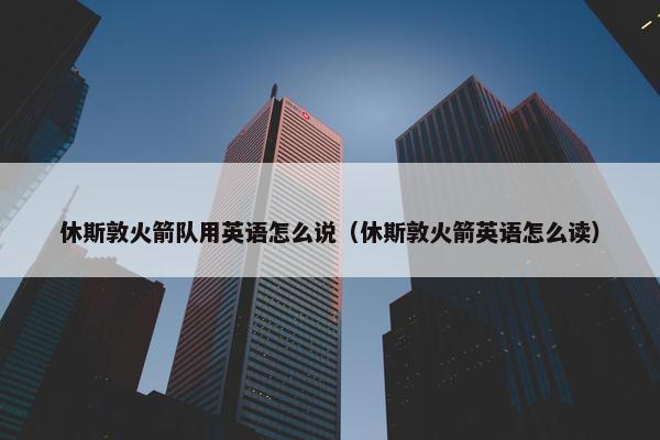 休斯敦火箭队用英语怎么说（休斯敦火箭英语怎么读）