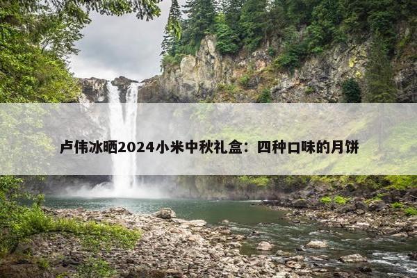 卢伟冰晒2024小米中秋礼盒：四种口味的月饼