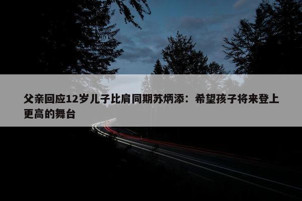 父亲回应12岁儿子比肩同期苏炳添：希望孩子将来登上更高的舞台