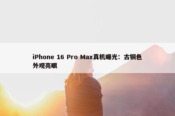 iPhone 16 Pro Max真机曝光：古铜色外观亮眼