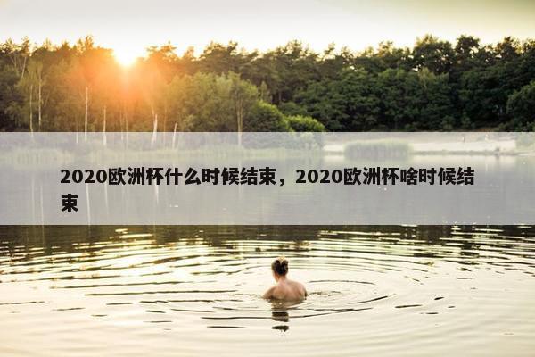 2020欧洲杯什么时候结束，2020欧洲杯啥时候结束