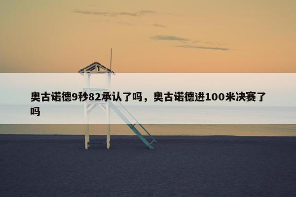 奥古诺德9秒82承认了吗，奥古诺德进100米决赛了吗