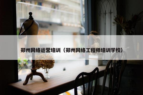 郑州网络运营培训（郑州网络工程师培训学校）