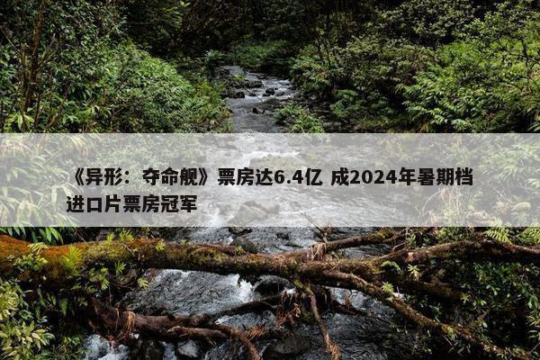 《异形：夺命舰》票房达6.4亿 成2024年暑期档进口片票房冠军