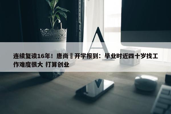 连续复读16年！唐尚珺开学报到：毕业时近四十岁找工作难度很大 打算创业