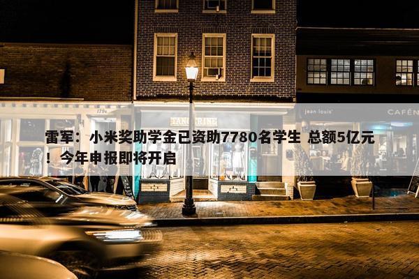 雷军：小米奖助学金已资助7780名学生 总额5亿元！今年申报即将开启