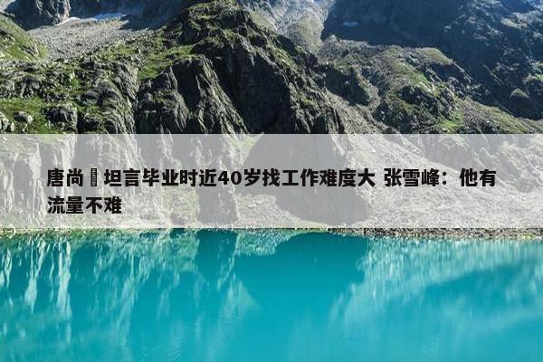 唐尚珺坦言毕业时近40岁找工作难度大 张雪峰：他有流量不难