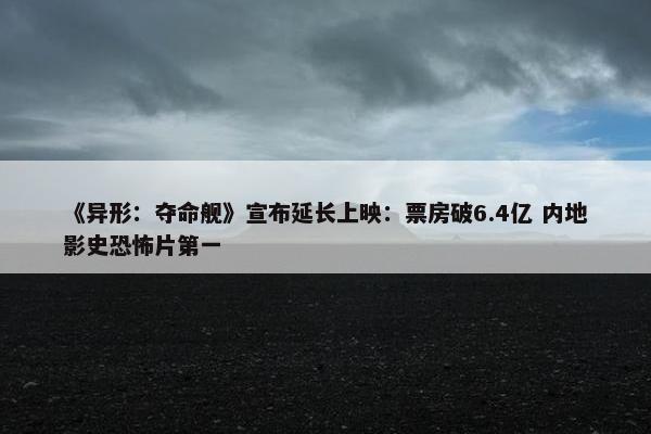 《异形：夺命舰》宣布延长上映：票房破6.4亿 内地影史恐怖片第一