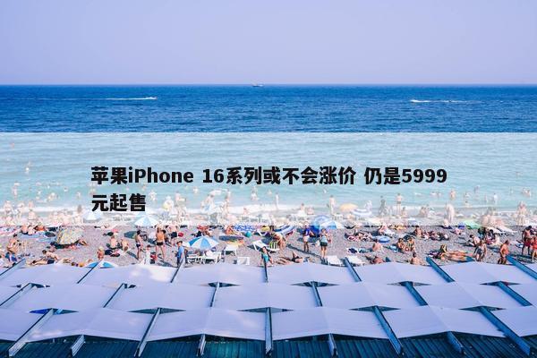 苹果iPhone 16系列或不会涨价 仍是5999元起售