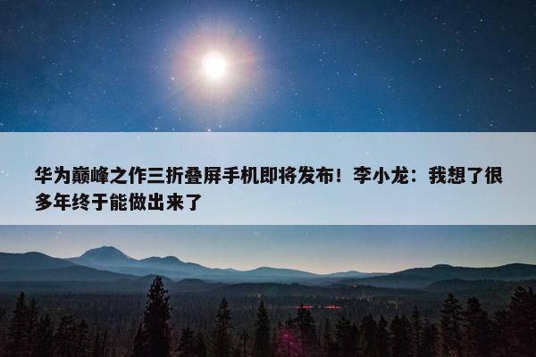 华为巅峰之作三折叠屏手机即将发布！李小龙：我想了很多年终于能做出来了