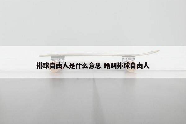 排球自由人是什么意思 啥叫排球自由人