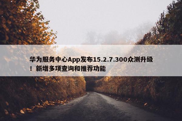 华为服务中心App发布15.2.7.300众测升级！新增多项查询和推荐功能