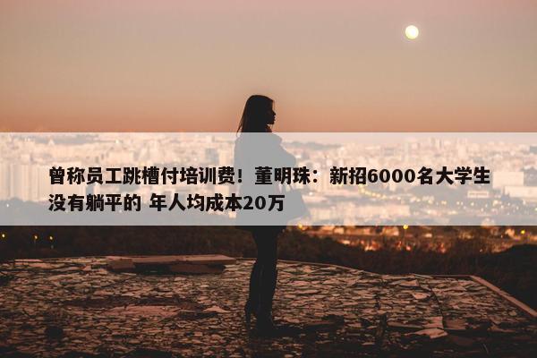 曾称员工跳槽付培训费！董明珠：新招6000名大学生没有躺平的 年人均成本20万