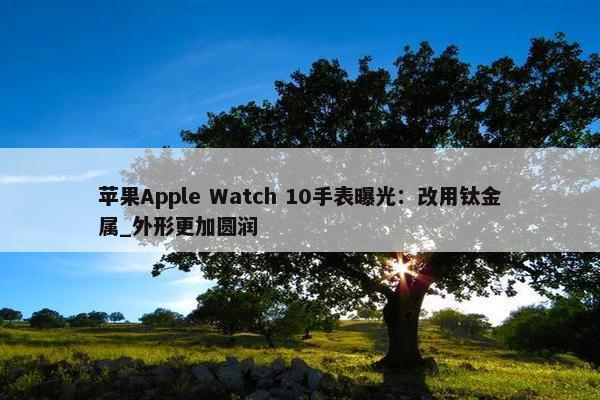 苹果Apple Watch 10手表曝光：改用钛金属_外形更加圆润