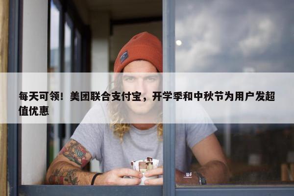 每天可领！美团联合支付宝，开学季和中秋节为用户发超值优惠