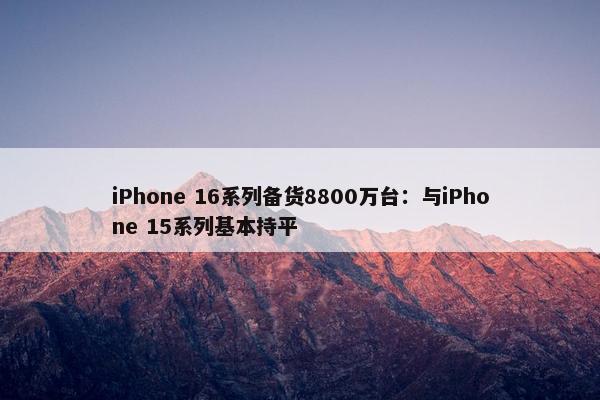 iPhone 16系列备货8800万台：与iPhone 15系列基本持平