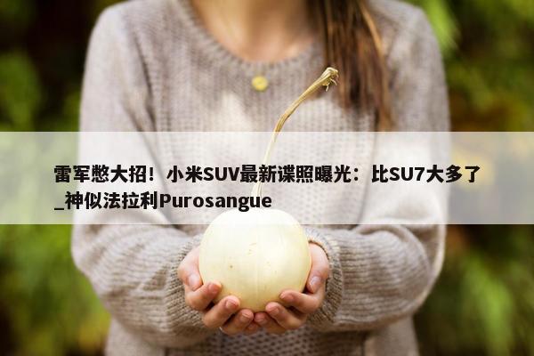 雷军憋大招！小米SUV最新谍照曝光：比SU7大多了_神似法拉利Purosangue