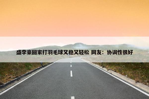 盛李豪回家打羽毛球又稳又轻松 网友：协调性很好